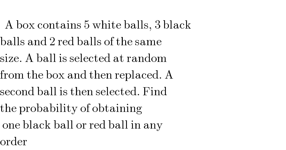     A box contains 5 white balls, 3 black  balls and 2 red balls of the same  size. A ball is selected at random  from the box and then replaced. A  second ball is then selected. Find  the probability of obtaining    one black ball or red ball in any  order  