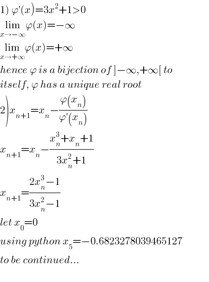 1) ϕ′(x)=3x^2 +1>0   lim_(x→−∞) ϕ(x)=−∞  lim_(x→+∞) ϕ(x)=+∞  hence ϕ is a bijection of ]−∞,+∞[ to  itself, ϕ has a unique real root  2)x_(n+1) =x_n −((ϕ(x_n ))/(ϕ′(x_n )))  x_(n+1) =x_n −((x_n ^3 +x_n +1)/(3x_n ^2 +1))  x_(n+1) =((2x_n ^3 −1)/(3x_n ^2 −1))  let x_0 =0  using python x_5 =−0.6823278039465127  to be continued...    