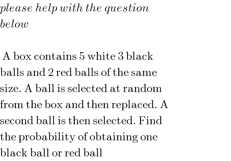 please help with the question  below     A box contains 5 white 3 black  balls and 2 red balls of the same  size. A ball is selected at random  from the box and then replaced. A  second ball is then selected. Find  the probability of obtaining one  black ball or red ball  