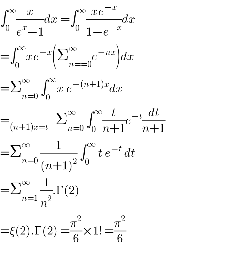 ∫_0 ^∞ (x/(e^x −1))dx =∫_0 ^∞ ((xe^(−x) )/(1−e^(−x) ))dx  =∫_0 ^∞ xe^(−x) (Σ_(n==0) ^∞ e^(−nx) )dx  =Σ_(n=0) ^∞  ∫_0 ^∞ x e^(−(n+1)x) dx  =_((n+1)x=t)    Σ_(n=0) ^∞  ∫_0 ^∞ (t/(n+1))e^(−t) (dt/(n+1))  =Σ_(n=0) ^∞  (1/((n+1)^2 )) ∫_0 ^∞  t e^(−t)  dt  =Σ_(n=1) ^∞  (1/n^2 ).Γ(2)  =ξ(2).Γ(2) =(π^2 /6)×1! =(π^2 /6)    