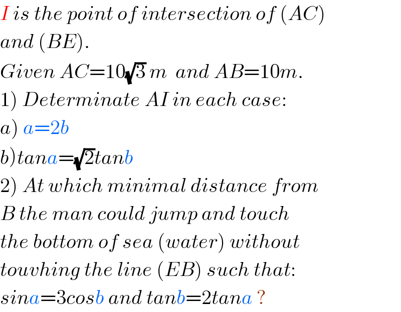 I is the point of intersection of (AC)    and (BE).  Given AC=10(√3) m  and AB=10m.  1) Determinate AI in each case:  a) a=2b  b)tana=(√2)tanb  2) At which minimal distance from  B the man could jump and touch   the bottom of sea (water) without   touvhing the line (EB) such that:  sina=3cosb and tanb=2tana ?  