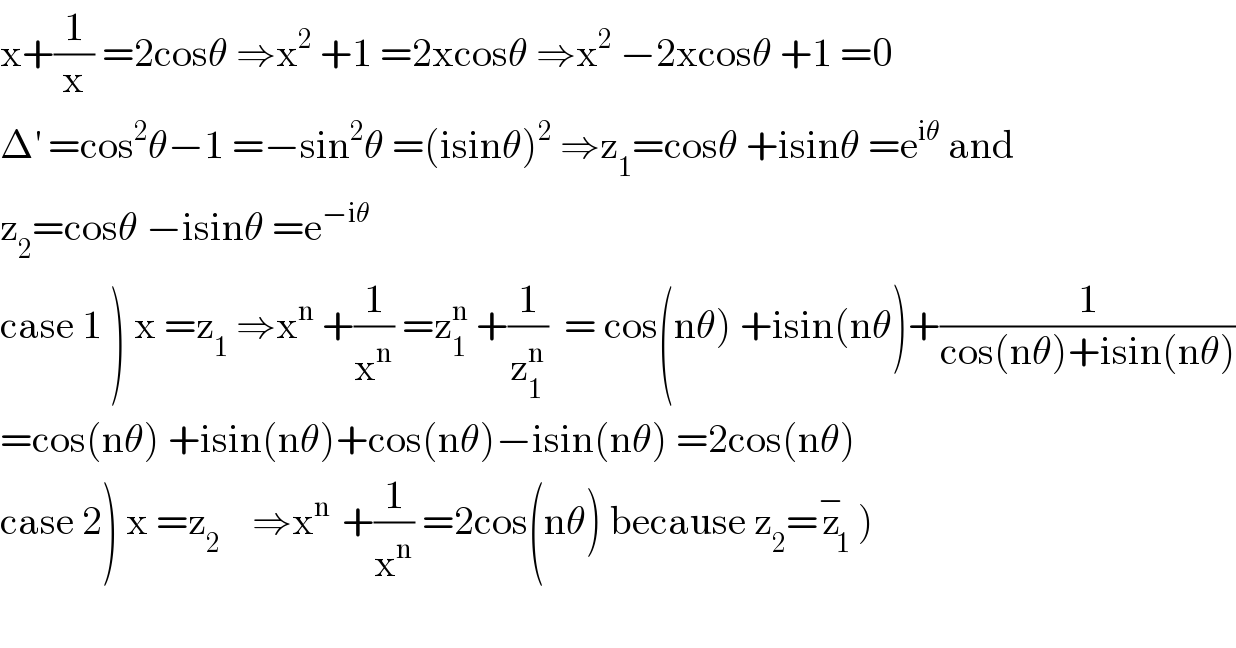 x+(1/x) =2cosθ ⇒x^2  +1 =2xcosθ ⇒x^2  −2xcosθ +1 =0  Δ^′  =cos^2 θ−1 =−sin^2 θ =(isinθ)^2  ⇒z_1 =cosθ +isinθ =e^(iθ)  and  z_2 =cosθ −isinθ =e^(−iθ)   case 1 ) x =z_1  ⇒x^n  +(1/x^n ) =z_1 ^n  +(1/z_1 ^n )  = cos(nθ) +isin(nθ)+(1/(cos(nθ)+isin(nθ)))  =cos(nθ) +isin(nθ)+cos(nθ)−isin(nθ) =2cos(nθ)  case 2) x =z_2     ⇒x^(n )  +(1/x^n ) =2cos(nθ) because z_2 =z_1 ^− )    