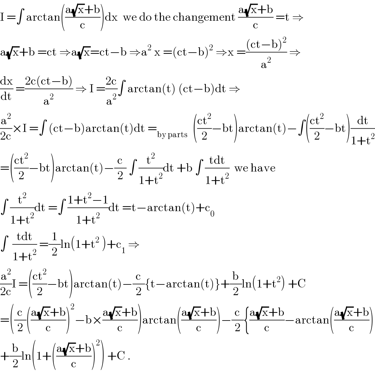 I =∫ arctan(((a(√x)+b)/c))dx  we do the changement ((a(√x)+b)/c) =t ⇒  a(√x)+b =ct ⇒a(√x)=ct−b ⇒a^2  x =(ct−b)^2  ⇒x =(((ct−b)^2 )/a^2 ) ⇒  (dx/dt) =((2c(ct−b))/a^2 ) ⇒ I =((2c)/a^2 )∫ arctan(t) (ct−b)dt ⇒  (a^2 /(2c))×I =∫ (ct−b)arctan(t)dt =_(by parts)   (((ct^2 )/2)−bt)arctan(t)−∫(((ct^2 )/2)−bt)(dt/(1+t^2 ))  =(((ct^2 )/2)−bt)arctan(t)−(c/2) ∫ (t^2 /(1+t^2 ))dt +b ∫ ((tdt)/(1+t^2 ))  we have  ∫ (t^2 /(1+t^2 ))dt =∫ ((1+t^2 −1)/(1+t^2 ))dt =t−arctan(t)+c_0   ∫  ((tdt)/(1+t^2 )) =(1/2)ln(1+t^2  )+c_1  ⇒  (a^2 /(2c))I =(((ct^2 )/2)−bt)arctan(t)−(c/2){t−arctan(t)}+(b/2)ln(1+t^2 ) +C  =((c/2)(((a(√x)+b)/c))^2 −b×((a(√x)+b)/c))arctan(((a(√x)+b)/c))−(c/2){((a(√x)+b)/c)−arctan(((a(√x)+b)/c))  +(b/2)ln(1+(((a(√x)+b)/c))^2 ) +C .  