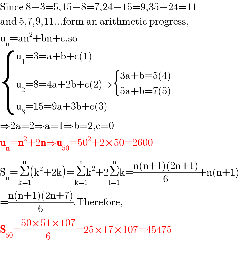 Since 8−3=5,15−8=7,24−15=9,35−24=11  and 5,7,9,11...form an arithmetic progress,  u_n =an^2 +bn+c,so   { ((u_1 =3=a+b+c(1))),((u_2 =8=4a+2b+c(2)⇒ { ((3a+b=5(4))),((5a+b=7(5))) :})),((u_3 =15=9a+3b+c(3))) :}  ⇒2a=2⇒a=1⇒b=2,c=0  u_n =n^2 +2n⇒u_(50) =50^2 +2×50=2600  S_n =Σ_(k=1) ^(n) (k^2 +2k)=Σ_(k=1) ^(n) k^2 +2Σ_(l=1) ^(n) k=((n(n+1)(2n+1))/6)+n(n+1)  =((n(n+1)(2n+7))/6).Therefore,  S_(50) =((50×51×107)/6)=25×17×107=45475    