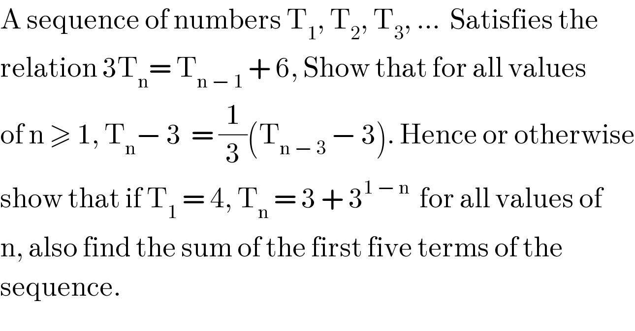 A sequence of numbers T_1 , T_2 , T_3 , ...  Satisfies the  relation 3T_n = T_(n − 1)  + 6, Show that for all values   of n ≥ 1, T_n − 3  = (1/3)(T_(n − 3)  − 3). Hence or otherwise  show that if T_1  = 4, T_n  = 3 + 3^(1 − n)   for all values of  n, also find the sum of the first five terms of the   sequence.  