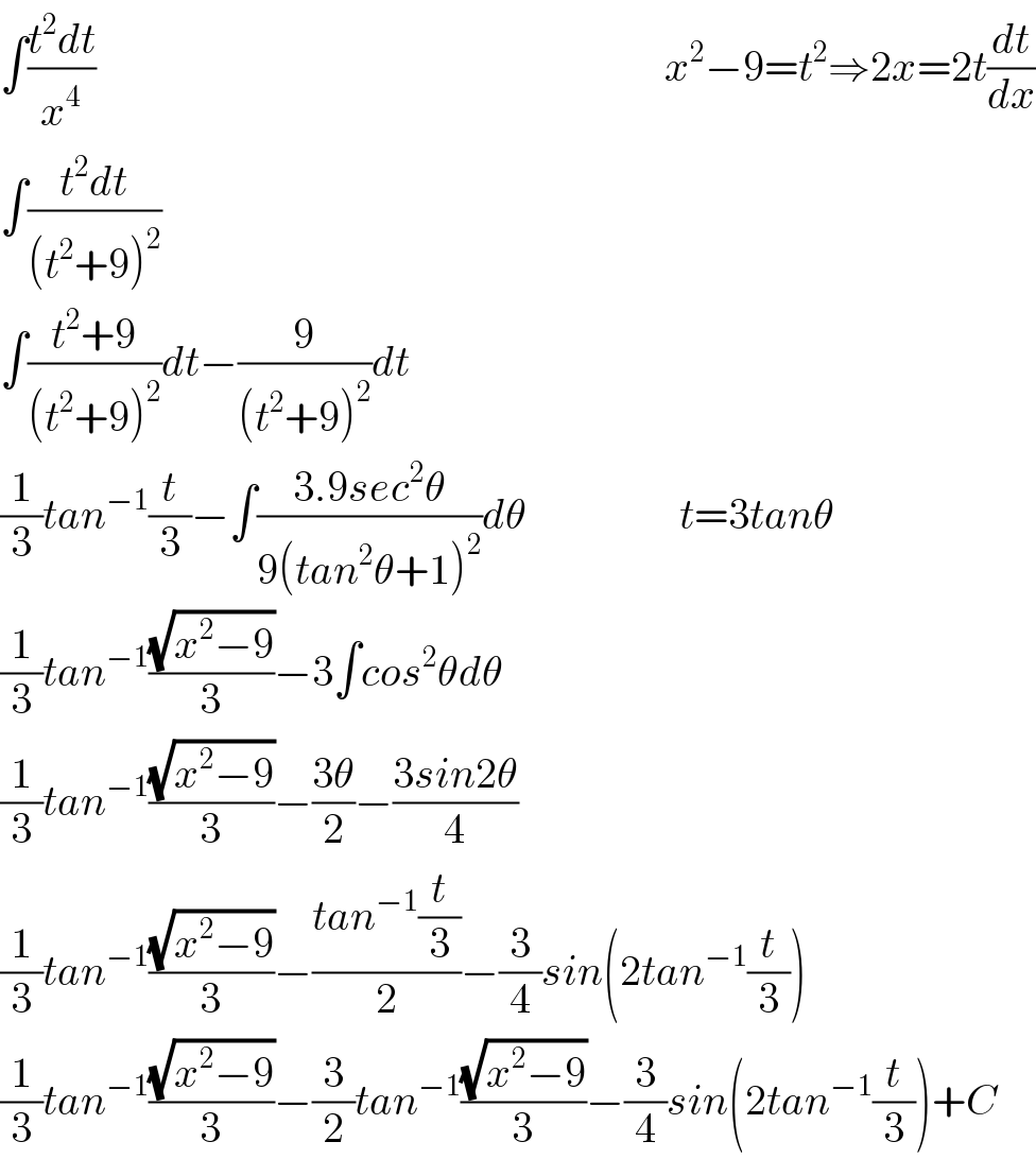 ∫((t^2 dt)/x^4 )                                                                   x^2 −9=t^2 ⇒2x=2t(dt/dx)  ∫((t^2 dt)/((t^2 +9)^2 ))  ∫((t^2 +9)/((t^2 +9)^2 ))dt−(9/((t^2 +9)^2 ))dt  (1/3)tan^(−1) (t/3)−∫((3.9sec^2 θ)/(9(tan^2 θ+1)^2 ))dθ                  t=3tanθ  (1/3)tan^(−1) ((√(x^2 −9))/3)−3∫cos^2 θdθ  (1/3)tan^(−1) ((√(x^2 −9))/3)−((3θ)/2)−((3sin2θ)/4)  (1/3)tan^(−1) ((√(x^2 −9))/3)−((tan^(−1) (t/3))/2)−(3/4)sin(2tan^(−1) (t/3))  (1/3)tan^(−1) ((√(x^2 −9))/3)−(3/2)tan^(−1) ((√(x^2 −9))/3)−(3/4)sin(2tan^(−1) (t/3))+C  