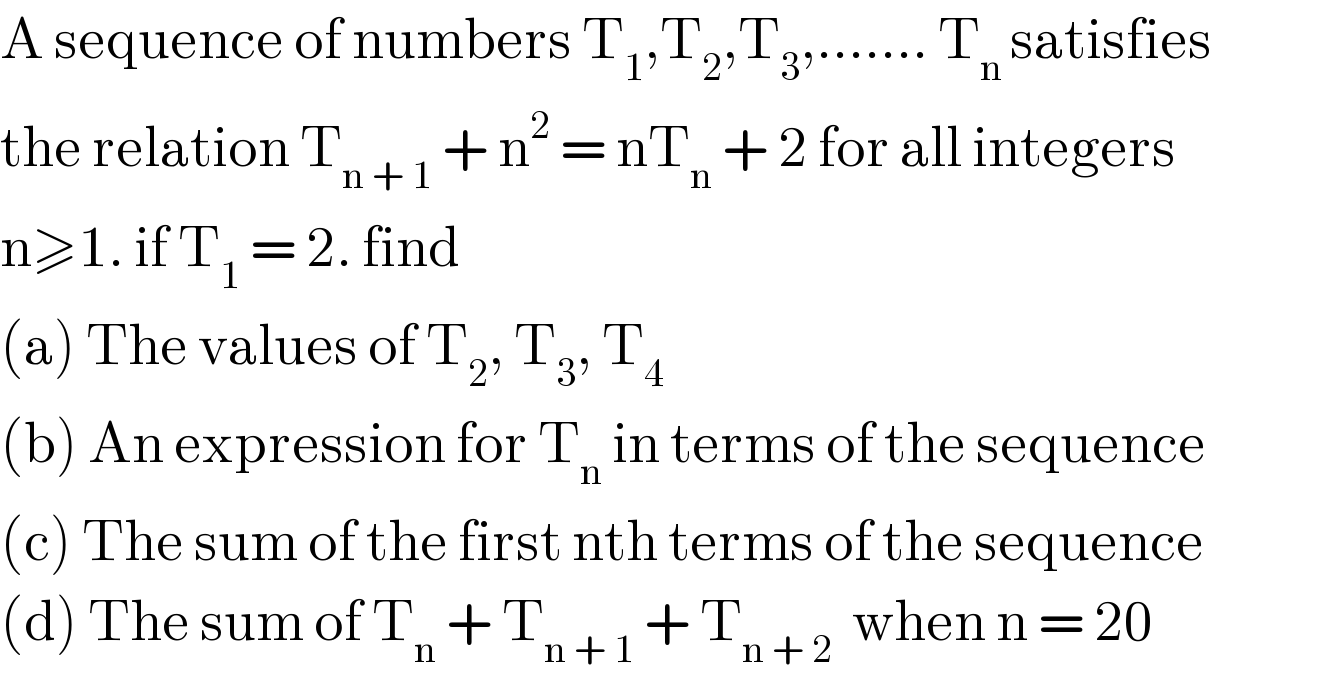 A sequence of numbers T_1 ,T_2 ,T_3 ,....... T_(n ) satisfies  the relation T_(n + 1)  + n^2  = nT_n  + 2 for all integers  n≥1. if T_1  = 2. find   (a) The values of T_2 , T_3 , T_4   (b) An expression for T_n  in terms of the sequence  (c) The sum of the first nth terms of the sequence  (d) The sum of T_n  + T_(n + 1)  + T_(n + 2)   when n = 20  