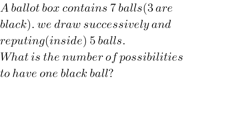 A ballot box contains 7 balls(3 are   black). we draw successively and  reputing(inside) 5 balls.  What is the number of possibilities   to have one black ball?  