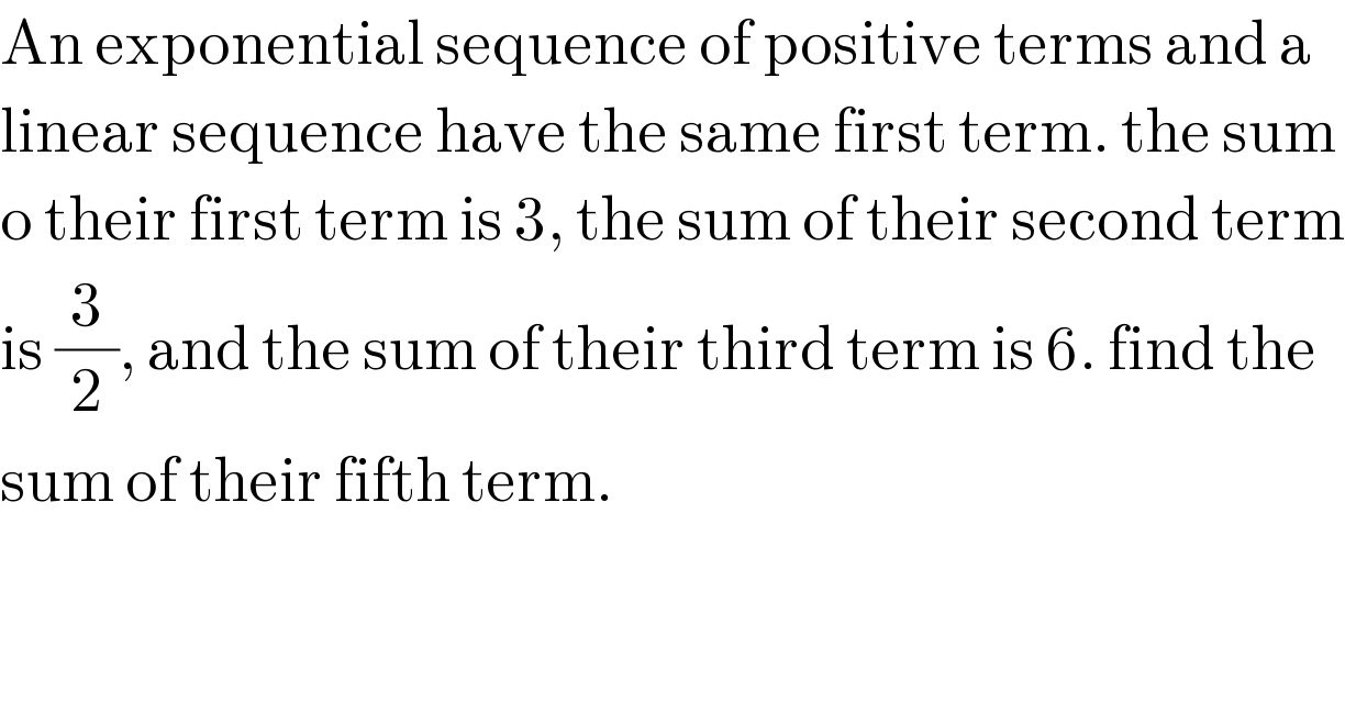 An exponential sequence of positive terms and a  linear sequence have the same first term. the sum  o their first term is 3, the sum of their second term  is (3/2), and the sum of their third term is 6. find the  sum of their fifth term.  