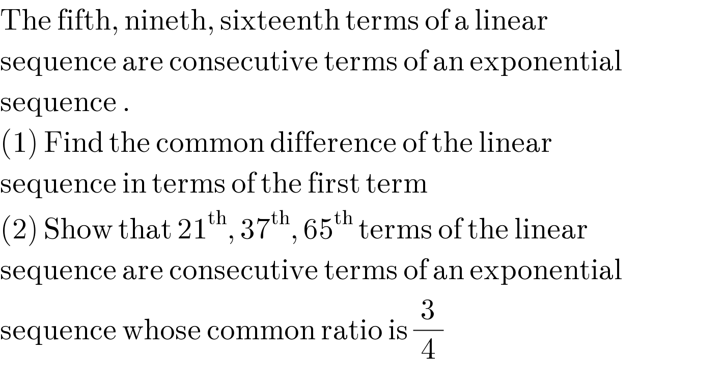The fifth, nineth, sixteenth terms of a linear   sequence are consecutive terms of an exponential  sequence .  (1) Find the common difference of the linear   sequence in terms of the first term  (2) Show that 21^(th) , 37^(th) , 65^(th)  terms of the linear  sequence are consecutive terms of an exponential  sequence whose common ratio is (3/4)  
