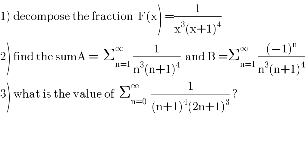 1) decompose the fraction  F(x) =(1/(x^3 (x+1)^4 ))  2) find the sumA =  Σ_(n=1) ^∞  (1/(n^3 (n+1)^4 ))  and B =Σ_(n=1) ^(∞ )  (((−1)^n )/(n^3 (n+1)^4 ))  3) what is the value of  Σ_(n=0) ^∞   (1/((n+1)^4 (2n+1)^3 )) ?  