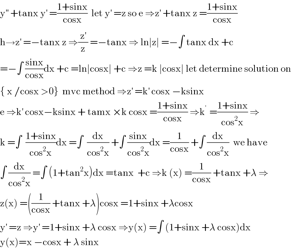 y^(′′)  +tanx y^′  =((1+sinx)/(cosx))  let y^′  =z so e ⇒z^′  +tanx z =((1+sinx)/(cosx))  h→z^′  =−tanx z ⇒(z^′ /z) =−tanx ⇒ ln∣z∣ =−∫ tanx dx +c  =−∫ ((sinx)/(cosx))dx +c =ln∣cosx∣ +c ⇒z =k ∣cosx∣ let determine solution on  { x /cosx >0}  mvc method ⇒z^′  =k^′  cosx −ksinx  e ⇒k^′  cosx−ksinx + tamx ×k cosx =((1+sinx)/(cosx)) ⇒k^(′ )  =((1+sinx)/(cos^2 x)) ⇒  k =∫  ((1+sinx)/(cos^2 x))dx =∫  (dx/(cos^2 x)) +∫ ((sinx)/(cos^2 x))dx =(1/(cosx)) +∫ (dx/(cos^2 x))  we have  ∫ (dx/(cos^2 x)) =∫ (1+tan^2 x)dx =tanx  +c ⇒k (x) =(1/(cosx)) +tanx +λ ⇒  z(x) =((1/(cosx)) +tanx +λ)cosx =1+sinx +λcosx  y^′  =z ⇒y^′  =1+sinx +λ cosx ⇒y(x) =∫ (1+sinx +λ cosx)dx  y(x)=x −cosx + λ sinx  