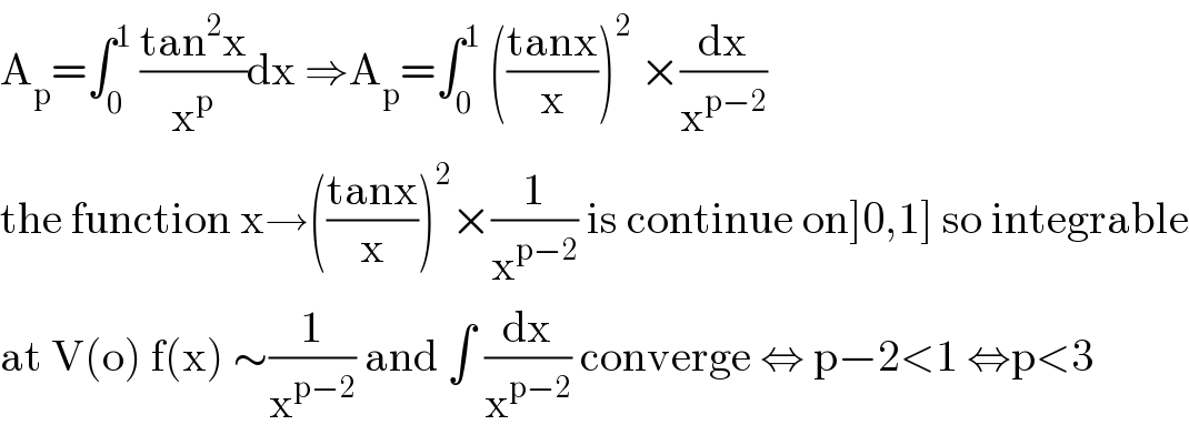 A_p =∫_0 ^1  ((tan^2 x)/x^p )dx ⇒A_p =∫_0 ^1  (((tanx)/x))^2  ×(dx/x^(p−2) )  the function x→(((tanx)/x))^2 ×(1/x^(p−2) ) is continue on]0,1] so integrable  at V(o) f(x) ∼(1/x^(p−2) ) and ∫ (dx/x^(p−2) ) converge ⇔ p−2<1 ⇔p<3  