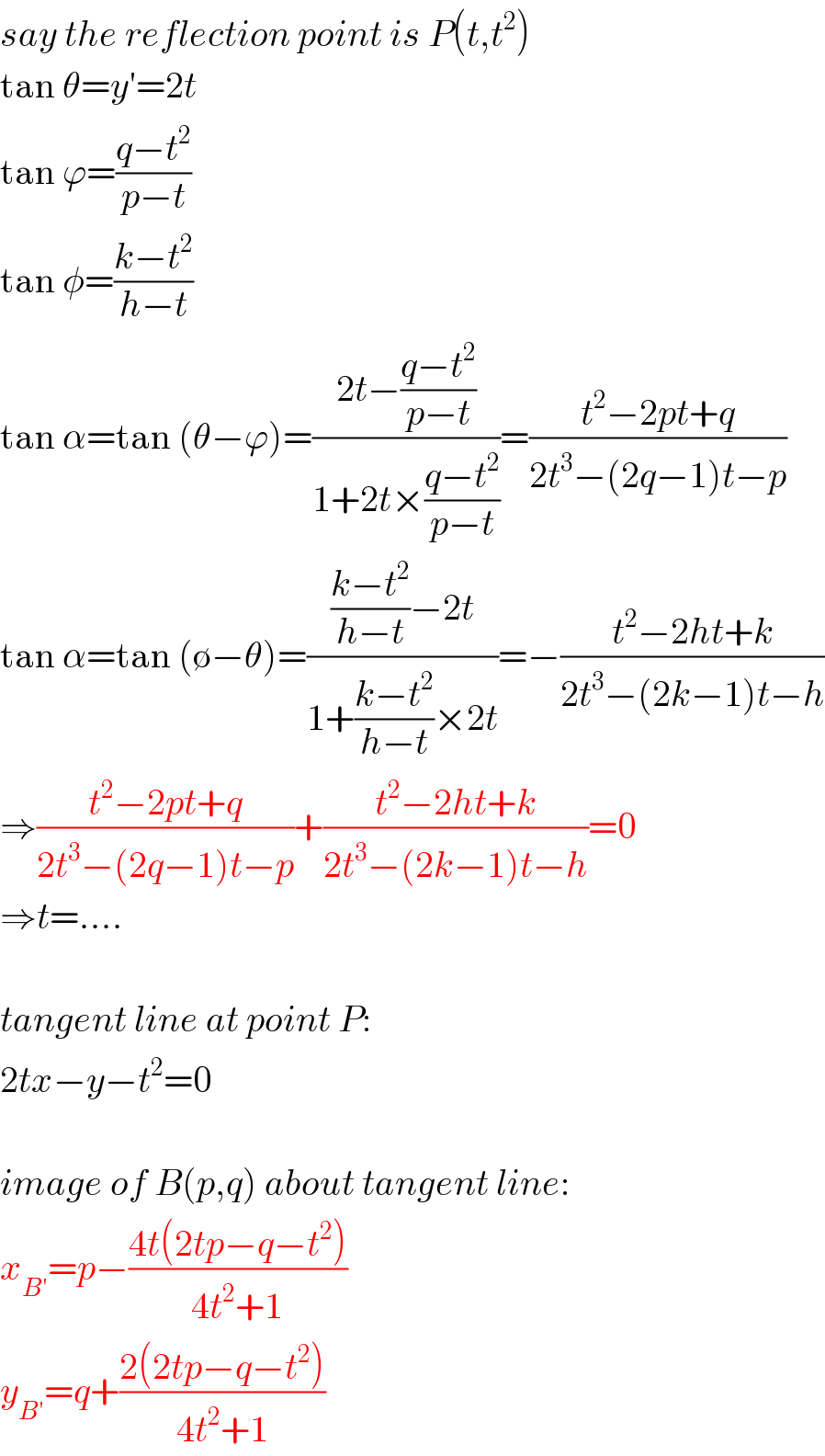 say the reflection point is P(t,t^2 )  tan θ=y′=2t  tan ϕ=((q−t^2 )/(p−t))  tan φ=((k−t^2 )/(h−t))  tan α=tan (θ−ϕ)=((2t−((q−t^2 )/(p−t)))/(1+2t×((q−t^2 )/(p−t))))=((t^2 −2pt+q)/(2t^3 −(2q−1)t−p))  tan α=tan (∅−θ)=((((k−t^2 )/(h−t))−2t)/(1+((k−t^2 )/(h−t))×2t))=−((t^2 −2ht+k)/(2t^3 −(2k−1)t−h))  ⇒((t^2 −2pt+q)/(2t^3 −(2q−1)t−p))+((t^2 −2ht+k)/(2t^3 −(2k−1)t−h))=0  ⇒t=....    tangent line at point P:  2tx−y−t^2 =0    image of B(p,q) about tangent line:  x_(B′) =p−((4t(2tp−q−t^2 ))/(4t^2 +1))  y_(B′) =q+((2(2tp−q−t^2 ))/(4t^2 +1))  