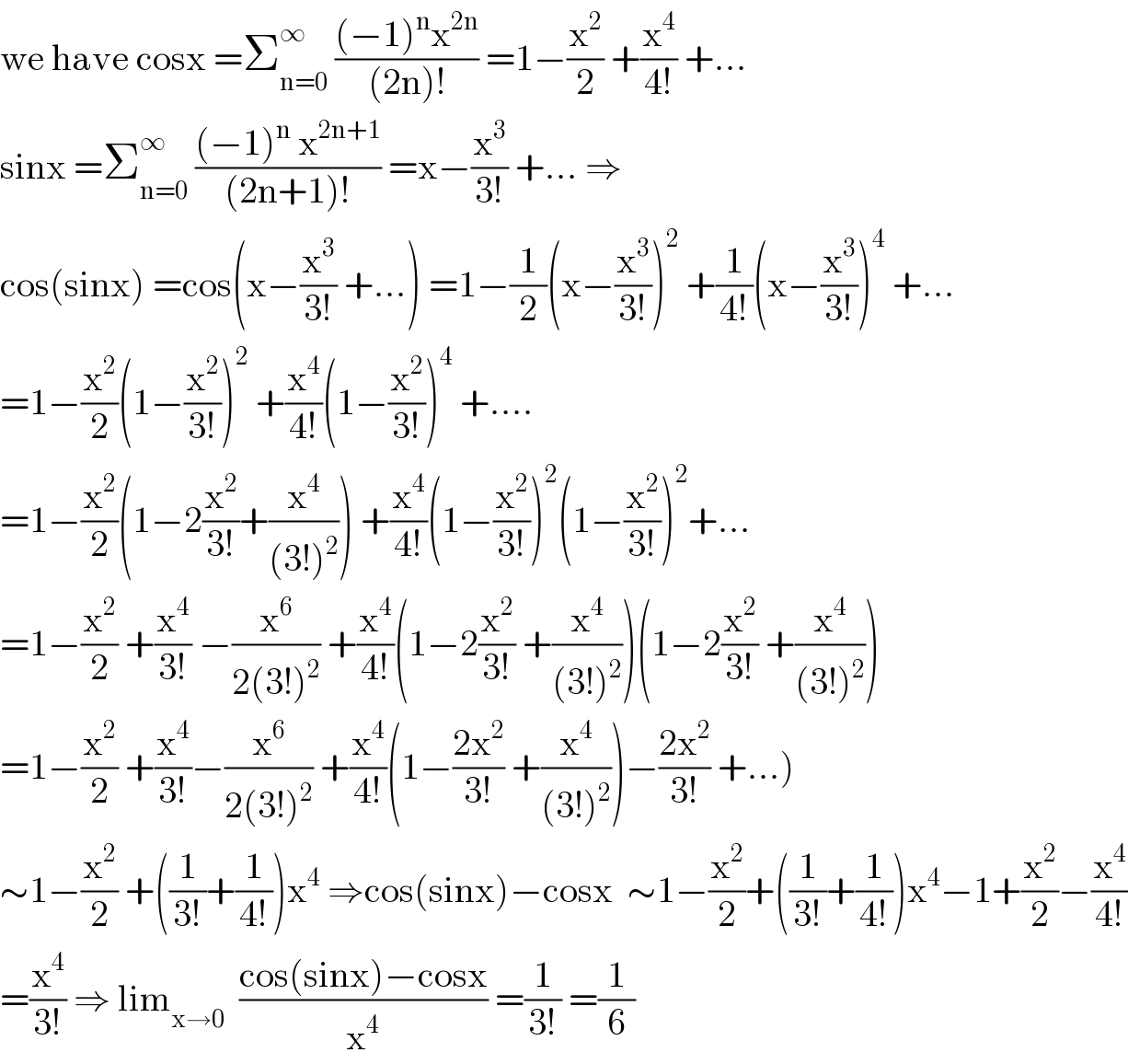 we have cosx =Σ_(n=0) ^∞  (((−1)^n x^(2n) )/((2n)!)) =1−(x^2 /2) +(x^4 /(4!)) +...  sinx =Σ_(n=0) ^∞  (((−1)^n  x^(2n+1) )/((2n+1)!)) =x−(x^3 /(3!)) +... ⇒  cos(sinx) =cos(x−(x^3 /(3!)) +...) =1−(1/2)(x−(x^3 /(3!)))^2  +(1/(4!))(x−(x^3 /(3!)))^4  +...  =1−(x^2 /2)(1−(x^2 /(3!)))^2  +(x^4 /(4!))(1−(x^2 /(3!)))^4  +....  =1−(x^2 /2)(1−2(x^2 /(3!))+(x^4 /((3!)^2 ))) +(x^4 /(4!))(1−(x^2 /(3!)))^2 (1−(x^2 /(3!)))^2 +...  =1−(x^2 /2) +(x^4 /(3!)) −(x^6 /(2(3!)^2 )) +(x^4 /(4!))(1−2(x^2 /(3!)) +(x^4 /((3!)^2 )))(1−2(x^2 /(3!)) +(x^4 /((3!)^2 )))  =1−(x^2 /2) +(x^4 /(3!))−(x^6 /(2(3!)^2 )) +(x^4 /(4!))(1−((2x^2 )/(3!)) +(x^4 /((3!)^2 )))−((2x^2 )/(3!)) +...)  ∼1−(x^2 /2) +((1/(3!))+(1/(4!)))x^4  ⇒cos(sinx)−cosx  ∼1−(x^2 /2)+((1/(3!))+(1/(4!)))x^4 −1+(x^2 /2)−(x^4 /(4!))  =(x^4 /(3!)) ⇒ lim_(x→0)   ((cos(sinx)−cosx)/x^4 ) =(1/(3!)) =(1/6)  