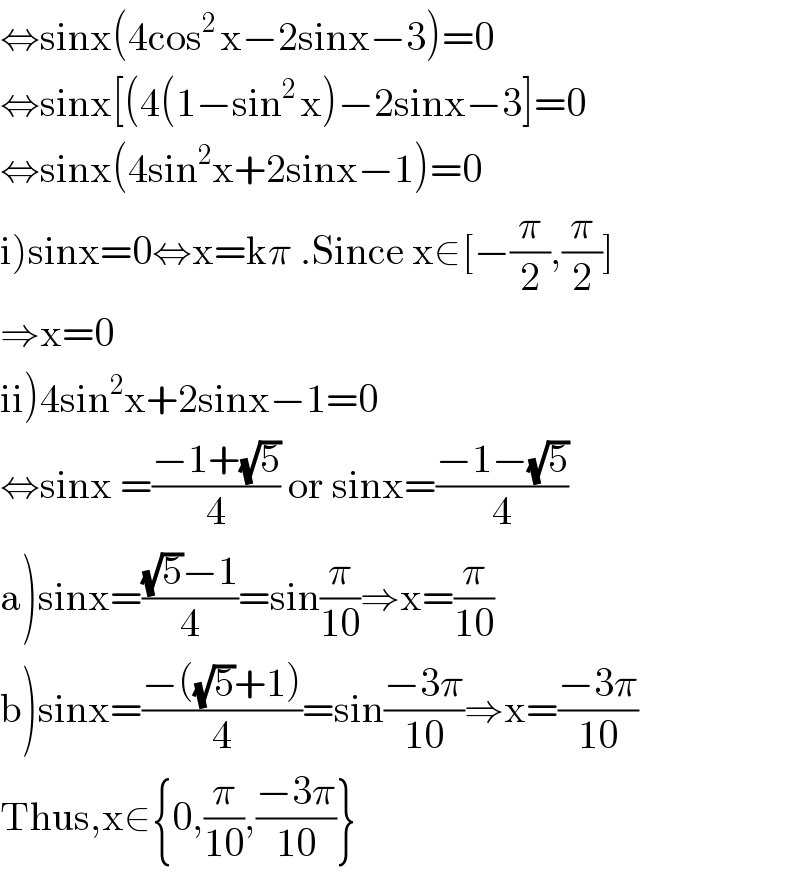 ⇔sinx(4cos^(2 ) x−2sinx−3)=0  ⇔sinx[(4(1−sin^(2 ) x)−2sinx−3]=0  ⇔sinx(4sin^2 x+2sinx−1)=0  i)sinx=0⇔x=kπ .Since x∈[−(π/2),(π/2)]  ⇒x=0  ii)4sin^2 x+2sinx−1=0  ⇔sinx =((−1+(√5))/4) or sinx=((−1−(√5))/4)  a)sinx=(((√5)−1)/4)=sin(π/(10))⇒x=(π/(10))  b)sinx=((−((√5)+1))/4)=sin((−3π)/(10))⇒x=((−3π)/(10))  Thus,x∈{0,(π/(10)),((−3π)/(10))}  