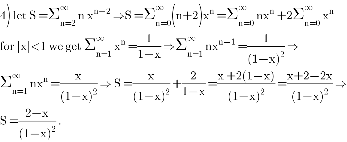 4) let S =Σ_(n=2) ^∞  n x^(n−2)  ⇒S =Σ_(n=0) ^∞ (n+2)x^n  =Σ_(n=0) ^∞  nx^n  +2Σ_(n=0) ^∞  x^n   for ∣x∣<1 we get Σ_(n=1) ^∞  x^n  =(1/(1−x)) ⇒Σ_(n=1) ^∞  nx^(n−1)  =(1/((1−x)^2 )) ⇒  Σ_(n=1) ^∞  nx^n  =(x/((1−x)^2 )) ⇒ S =(x/((1−x)^2 )) +(2/(1−x)) =((x +2(1−x))/((1−x)^2 )) =((x+2−2x)/((1−x)^2 )) ⇒  S =((2−x)/((1−x)^2 )) .  