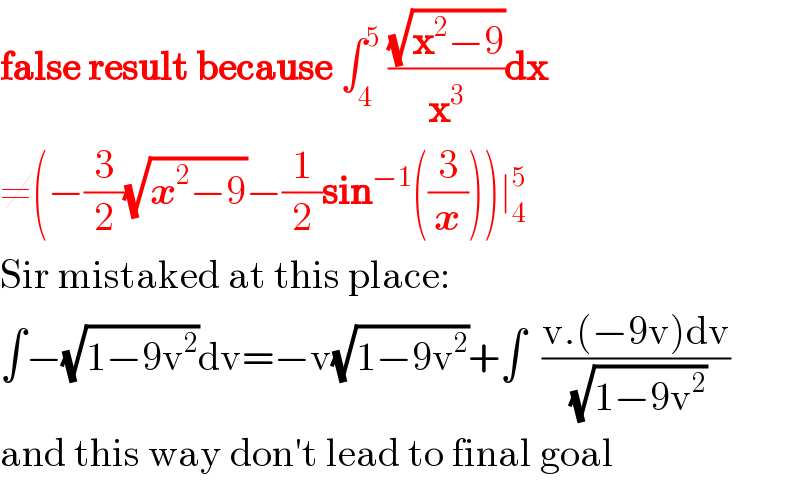 false result because ∫_4 ^5  ((√(x^2 −9))/x^3 )dx  ≠(−(3/2)(√(x^2 −9))−(1/2)sin^(−1) ((3/x)))∣_4 ^5   Sir mistaked at this place:  ∫−(√(1−9v^2 ))dv=−v(√(1−9v^2 ))+∫  ((v.(−9v)dv)/(√(1−9v^2 )))  and this way don′t lead to final goal  
