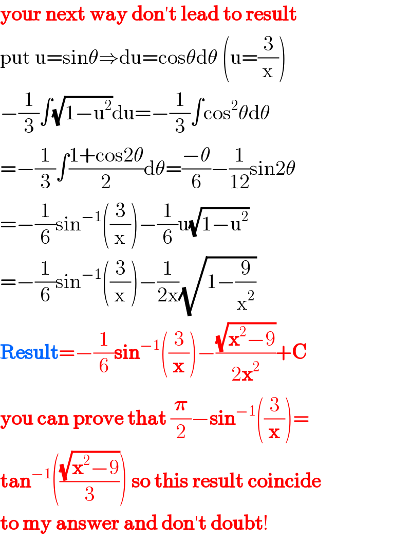 your next way don′t lead to result  put u=sinθ⇒du=cosθdθ (u=(3/x))  −(1/3)∫(√(1−u^2 ))du=−(1/3)∫cos^2 θdθ  =−(1/3)∫((1+cos2θ)/2)dθ=((−θ)/6)−(1/(12))sin2θ  =−(1/6)sin^(−1) ((3/x))−(1/6)u(√(1−u^2 ))  =−(1/6)sin^(−1) ((3/x))−(1/(2x))(√(1−(9/x^2 )))  Result=−(1/6)sin^(−1) ((3/x))−((√(x^2 −9))/(2x^2 ))+C  you can prove that (𝛑/2)−sin^(−1) ((3/x))=  tan^(−1) (((√(x^2 −9))/3)) so this result coincide   to my answer and don′t doubt!  