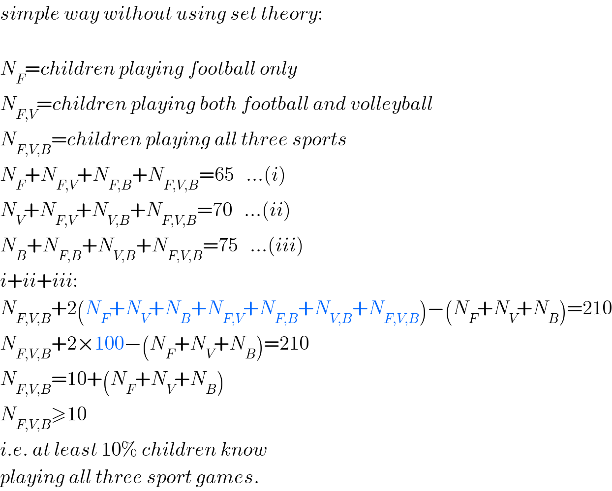 simple way without using set theory:    N_F =children playing football only  N_(F,V) =children playing both football and volleyball  N_(F,V,B) =children playing all three sports  N_F +N_(F,V) +N_(F,B) +N_(F,V,B) =65   ...(i)  N_V +N_(F,V) +N_(V,B) +N_(F,V,B) =70   ...(ii)  N_B +N_(F,B) +N_(V,B) +N_(F,V,B) =75   ...(iii)  i+ii+iii:  N_(F,V,B) +2(N_F +N_V +N_B +N_(F,V) +N_(F,B) +N_(V,B) +N_(F,V,B) )−(N_F +N_V +N_B )=210  N_(F,V,B) +2×100−(N_F +N_V +N_B )=210  N_(F,V,B) =10+(N_F +N_V +N_B )  N_(F,V,B) ≥10  i.e. at least 10% children know  playing all three sport games.  