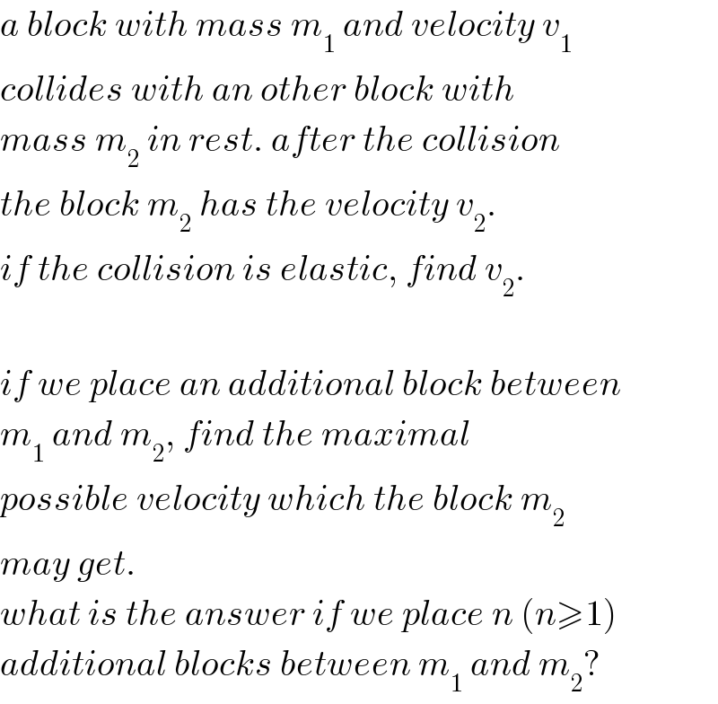 a block with mass m_1  and velocity v_1   collides with an other block with  mass m_2  in rest. after the collision  the block m_2  has the velocity v_2 .  if the collision is elastic, find v_2 .    if we place an additional block between  m_1  and m_2 , find the maximal  possible velocity which the block m_2   may get.  what is the answer if we place n (n≥1)  additional blocks between m_1  and m_2 ?  