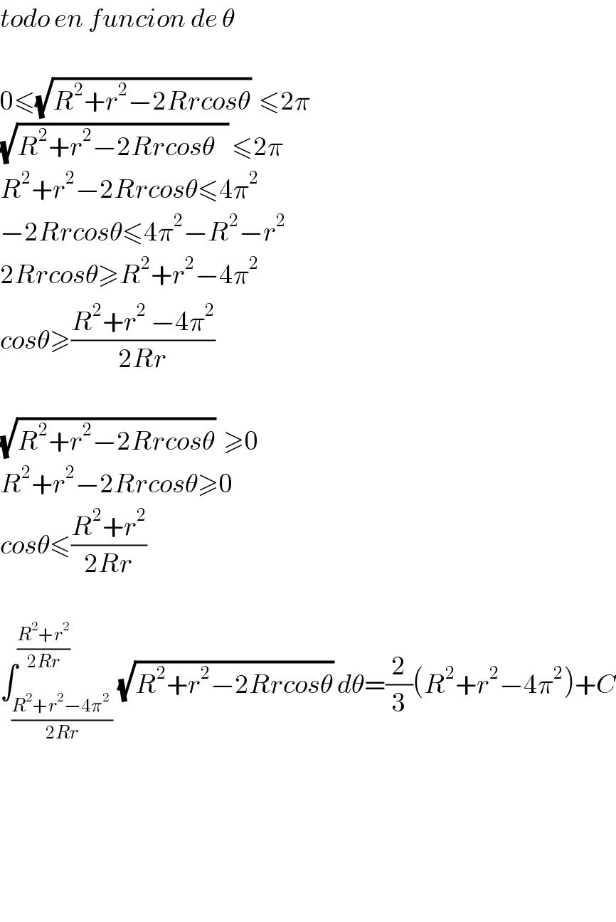 todo en funcion de θ    0≤(√(R^2 +r^2 −2Rrcosθ))  ≤2π  (√(R^2 +r^2 −2Rrcosθ   )) ≤2π  R^2 +r^2 −2Rrcosθ≤4π^2   −2Rrcosθ≤4π^2 −R^2 −r^2   2Rrcosθ≥R^2 +r^2 −4π^2   cosθ≥((R^2 +r^2^  −4π^2 )/(2Rr))    (√(R^2 +r^2 −2Rrcosθ))  ≥0  R^2 +r^2 −2Rrcosθ≥0  cosθ≤((R^2 +r^2 )/(2Rr))    ∫_((R^2 +r^2 −4π^(2  ) )/(2Rr)) ^((R^2 +r^2 )/(2Rr)) (√(R^2 +r^2 −2Rrcosθ)) dθ=(2/3)(R^2 +r^2 −4π^2 )+C          