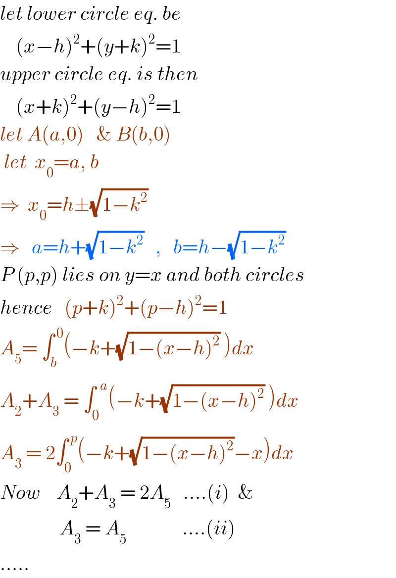 let lower circle eq. be      (x−h)^2 +(y+k)^2 =1  upper circle eq. is then      (x+k)^2 +(y−h)^2 =1  let A(a,0)   & B(b,0)   let  x_0 =a, b  ⇒  x_0 =h±(√(1−k^2 ))  ⇒   a=h+(√(1−k^2 ))   ,   b=h−(√(1−k^2 ))   P (p,p) lies on y=x and both circles  hence   (p+k)^2 +(p−h)^2 =1  A_5 = ∫_b ^( 0) (−k+(√(1−(x−h)^2 )) )dx  A_2 +A_3  = ∫_0 ^(  a) (−k+(√(1−(x−h)^2 )) )dx  A_3  = 2∫_0 ^( p) (−k+(√(1−(x−h)^2 ))−x)dx  Now    A_2 +A_3  = 2A_5    ....(i)  &                 A_3  = A_5               ....(ii)  .....  