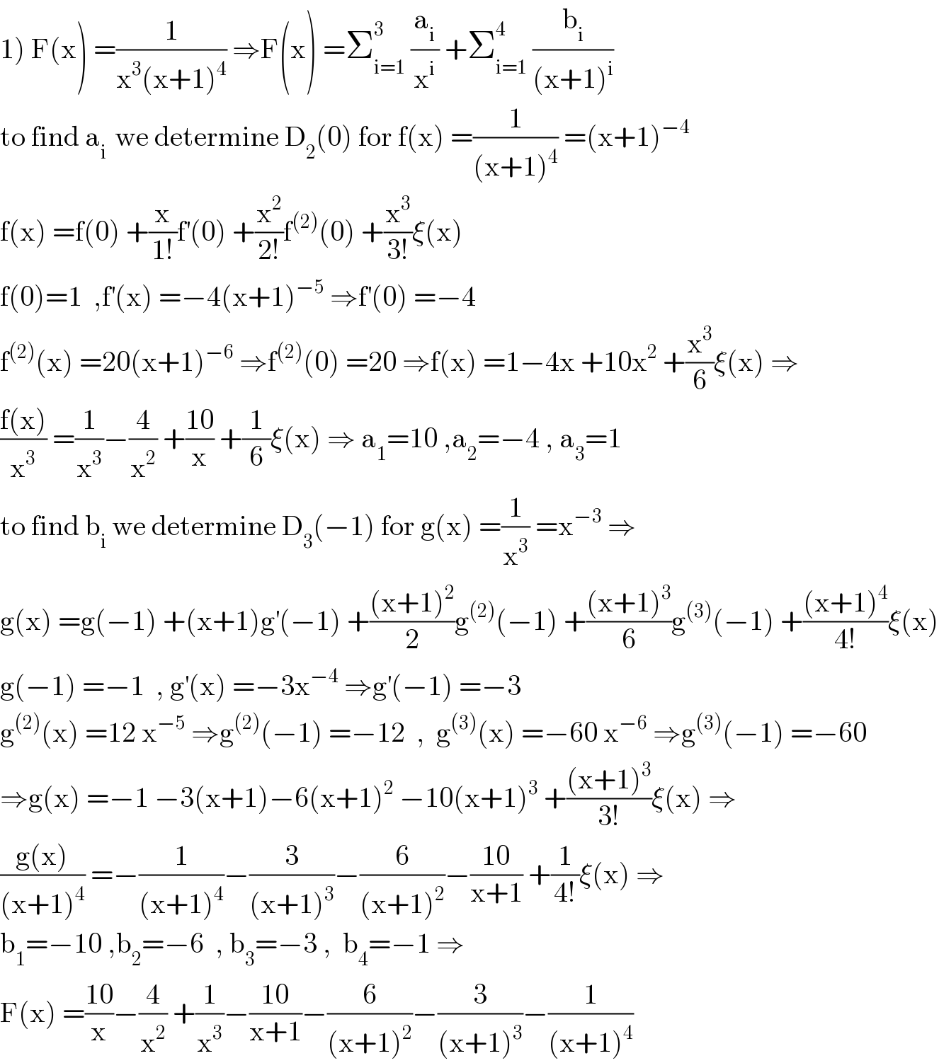 1) F(x) =(1/(x^3 (x+1)^4 )) ⇒F(x) =Σ_(i=1) ^3  (a_i /x^i ) +Σ_(i=1) ^4  (b_i /((x+1)^i ))  to find a_(i )  we determine D_2 (0) for f(x) =(1/((x+1)^4 )) =(x+1)^(−4)   f(x) =f(0) +(x/(1!))f^′ (0) +(x^2 /(2!))f^((2)) (0) +(x^3 /(3!))ξ(x)  f(0)=1  ,f^′ (x) =−4(x+1)^(−5)  ⇒f^′ (0) =−4  f^((2)) (x) =20(x+1)^(−6)  ⇒f^((2)) (0) =20 ⇒f(x) =1−4x +10x^2  +(x^3 /6)ξ(x) ⇒  ((f(x))/x^3 ) =(1/x^3 )−(4/x^2 ) +((10)/x) +(1/6)ξ(x) ⇒ a_1 =10 ,a_2 =−4 , a_3 =1  to find b_i  we determine D_3 (−1) for g(x) =(1/x^3 ) =x^(−3)  ⇒  g(x) =g(−1) +(x+1)g^′ (−1) +(((x+1)^2 )/2)g^((2)) (−1) +(((x+1)^3 )/6)g^((3)) (−1) +(((x+1)^4 )/(4!))ξ(x)  g(−1) =−1  , g^′ (x) =−3x^(−4)  ⇒g^′ (−1) =−3  g^((2)) (x) =12 x^(−5)  ⇒g^((2)) (−1) =−12  ,  g^((3)) (x) =−60 x^(−6)  ⇒g^((3)) (−1) =−60  ⇒g(x) =−1 −3(x+1)−6(x+1)^2  −10(x+1)^3  +(((x+1)^3 )/(3!))ξ(x) ⇒  ((g(x))/((x+1)^4 )) =−(1/((x+1)^4 ))−(3/((x+1)^3 ))−(6/((x+1)^2 ))−((10)/(x+1)) +(1/(4!))ξ(x) ⇒  b_1 =−10 ,b_2 =−6  , b_3 =−3 ,  b_4 =−1 ⇒  F(x) =((10)/x)−(4/x^2 ) +(1/x^3 )−((10)/(x+1))−(6/((x+1)^2 ))−(3/((x+1)^3 ))−(1/((x+1)^4 ))  