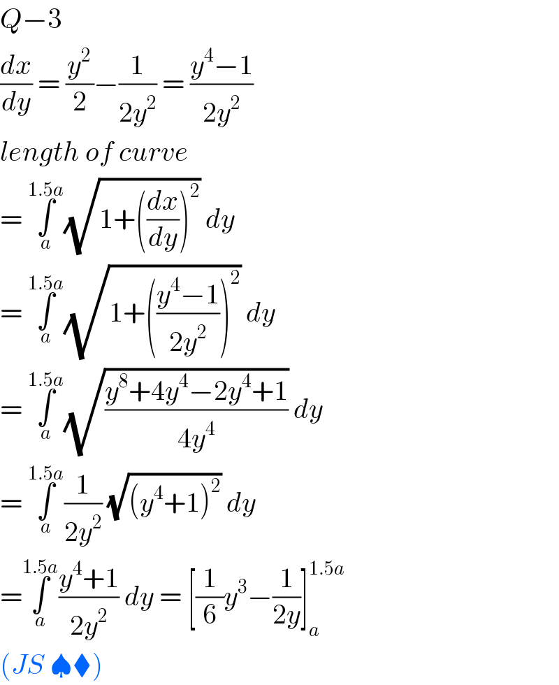 Q−3  (dx/dy) = (y^2 /2)−(1/(2y^2 )) = ((y^4 −1)/(2y^2 ))  length of curve   = ∫_a ^(1.5a) (√(1+((dx/dy))^2 )) dy   = ∫_a ^(1.5a) (√(1+(((y^4 −1)/(2y^2 )))^2 )) dy   = ∫_a ^(1.5a) (√((y^8 +4y^4 −2y^4 +1)/(4y^4 ))) dy  = ∫_a ^(1.5a) (1/(2y^2 )) (√((y^4 +1)^2 )) dy   =∫_a ^(1.5a) ((y^4 +1)/(2y^2 )) dy = [(1/6)y^3 −(1/(2y))]_a ^(1.5a)   (JS ♠⧫)  