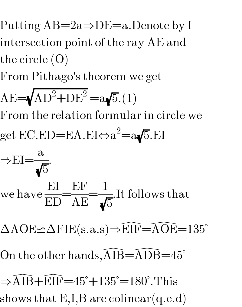   Putting AB=2a⇒DE=a.Denote by I  intersection point of the ray AE and  the circle (O)  From Pithago′s theorem we get  AE=(√(AD^2 +DE^2 )) =a(√5).(1)  From the relation formular in circle we  get EC.ED=EA.EI⇔a^2 =a(√5).EI  ⇒EI=(a/(√5)).  we have ((EI)/(ED))=((EF)/(AE))=(1/(√5)).It follows that  ΔAOE⋍ΔFIE(s.a.s)⇒EIF^( ) =AOE^( ) =135°  On the other hands,AIB^( ) =ADB^( ) =45°  ⇒AIB^( ) +EIF^( ) =45°+135°=180°.This   shows that E,I,B are colinear(q.e.d)  