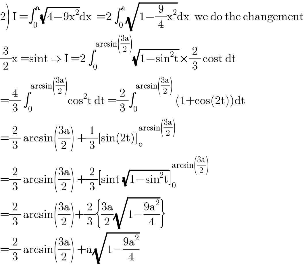 2) I =∫_0 ^a (√(4−9x^2 ))dx  =2 ∫_0 ^a (√(1−(9/4)x^2 ))dx  we do the changement  (3/2)x =sint ⇒ I =2 ∫_0 ^(arcsin(((3a)/2))) (√(1−sin^2 t))×(2/3) cost dt  =(4/3) ∫_0 ^(arcsin(((3a)/2))) cos^2 t dt =(2/3)∫_0 ^(arcsin(((3a)/2)))  (1+cos(2t))dt  =(2/3) arcsin(((3a)/2)) +(1/3)[sin(2t)]_o ^(arcsin(((3a)/2)))   =(2/3) arcsin(((3a)/2)) +(2/3)[sint (√(1−sin^2 t))]_0 ^(arcsin(((3a)/2)))   =(2/3) arcsin(((3a)/2))+(2/3){((3a)/2)(√(1−((9a^2 )/4)))}  =(2/3) arcsin(((3a)/2)) +a(√(1−((9a^2 )/4)))  