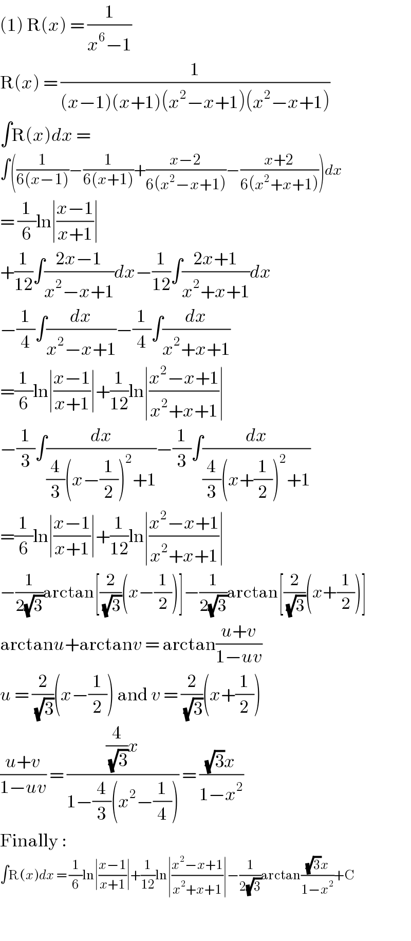 (1) R(x) = (1/(x^6 −1))  R(x) = (1/((x−1)(x+1)(x^2 −x+1)(x^2 −x+1)))  ∫R(x)dx =  ∫((1/(6(x−1)))−(1/(6(x+1)))+((x−2)/(6(x^2 −x+1)))−((x+2)/(6(x^2 +x+1))))dx  = (1/6)ln∣((x−1)/(x+1))∣  +(1/(12))∫((2x−1)/(x^2 −x+1))dx−(1/(12))∫((2x+1)/(x^2 +x+1))dx  −(1/4)∫(dx/(x^2 −x+1))−(1/4)∫(dx/(x^2 +x+1))  =(1/6)ln∣((x−1)/(x+1))∣+(1/(12))ln∣((x^2 −x+1)/(x^2 +x+1))∣  −(1/3)∫(dx/((4/3)(x−(1/2))^2 +1))−(1/3)∫(dx/((4/3)(x+(1/2))^2 +1))  =(1/6)ln∣((x−1)/(x+1))∣+(1/(12))ln∣((x^2 −x+1)/(x^2 +x+1))∣  −(1/(2(√3)))arctan[(2/(√3))(x−(1/2))]−(1/(2(√3)))arctan[(2/(√3))(x+(1/2))]  arctanu+arctanv = arctan((u+v)/(1−uv))  u = (2/(√3))(x−(1/2)) and v = (2/(√3))(x+(1/2))  ((u+v)/(1−uv)) = (((4/(√3))x)/(1−(4/3)(x^2 −(1/4)))) = (((√3)x)/(1−x^2 ))  Finally :  ∫R(x)dx = (1/6)ln∣((x−1)/(x+1))∣+(1/(12))ln∣((x^2 −x+1)/(x^2 +x+1))∣−(1/(2(√3)))arctan(((√3)x)/(1−x^2 ))+C    