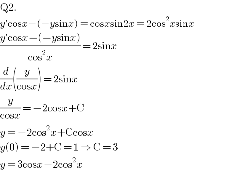 Q2.  y′cosx−(−ysinx) = cosxsin2x = 2cos^2 xsinx  ((y′cosx−(−ysinx))/(cos^2 x)) = 2sinx  (d/dx)((y/(cosx))) = 2sinx  (y/(cosx)) = −2cosx+C  y = −2cos^2 x+Ccosx  y(0) = −2+C = 1 ⇒ C = 3  y = 3cosx−2cos^2 x  