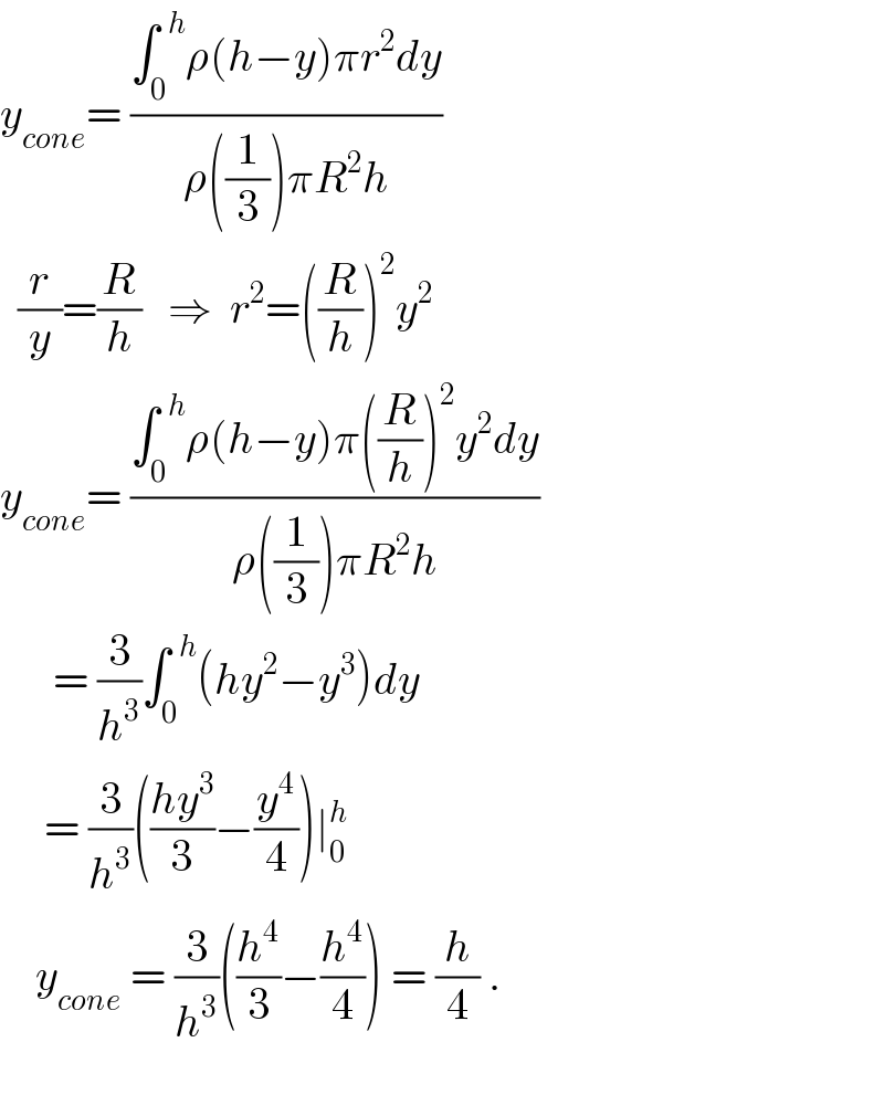 y_(cone) = ((∫_0 ^(  h) ρ(h−y)πr^2 dy)/(ρ((1/3))πR^2 h))    (r/y)=(R/h)   ⇒  r^2 =((R/h))^2 y^2   y_(cone) = ((∫_0 ^(  h) ρ(h−y)π((R/h))^2 y^2 dy)/(ρ((1/3))πR^2 h))        = (3/h^3 )∫_0 ^(  h) (hy^2 −y^3 )dy        = (3/h^3 )(((hy^3 )/3)−(y^4 /4))∣_0 ^h       y_(cone)  = (3/h^3 )((h^4 /3)−(h^4 /4)) = (h/4) .    