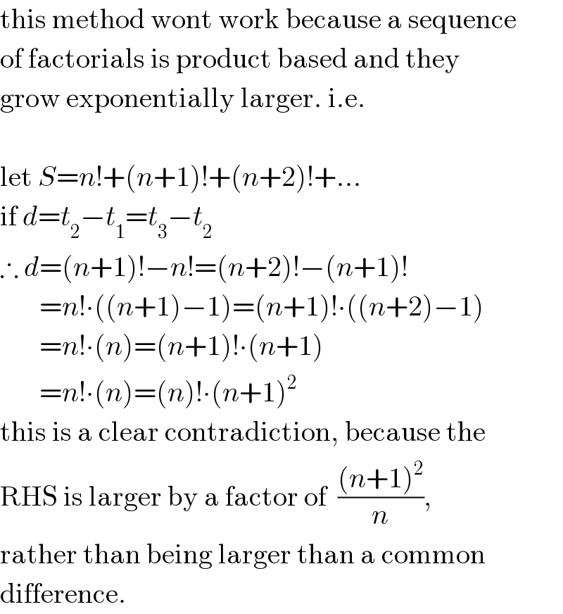 this method wont work because a sequence  of factorials is product based and they  grow exponentially larger. i.e.    let S=n!+(n+1)!+(n+2)!+...  if d=t_2 −t_1 =t_3 −t_2   ∴ d=(n+1)!−n!=(n+2)!−(n+1)!         =n!∙((n+1)−1)=(n+1)!∙((n+2)−1)         =n!∙(n)=(n+1)!∙(n+1)         =n!∙(n)=(n)!∙(n+1)^2   this is a clear contradiction, because the  RHS is larger by a factor of  (((n+1)^2 )/n),   rather than being larger than a common  difference.  