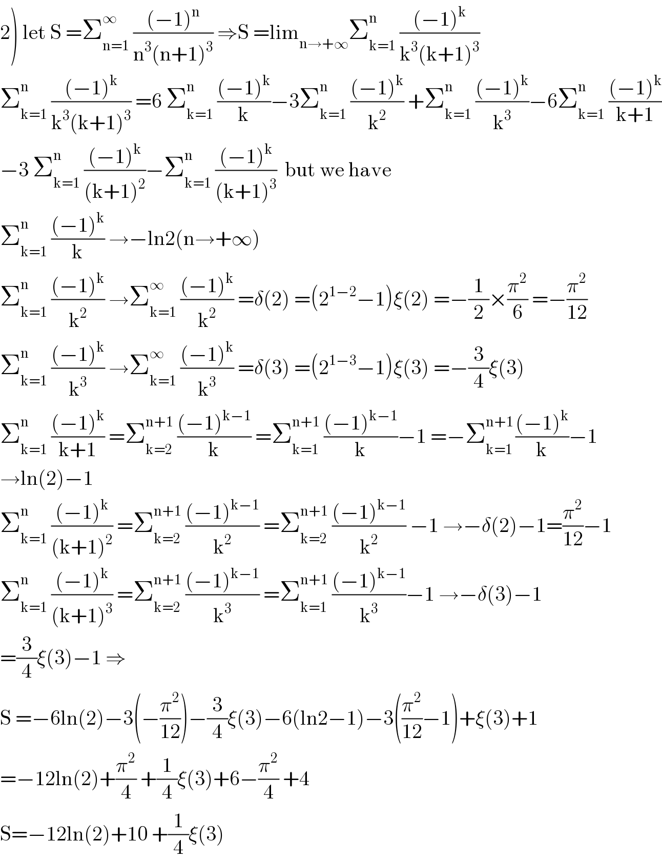 2) let S =Σ_(n=1) ^∞  (((−1)^n )/(n^3 (n+1)^3 )) ⇒S =lim_(n→+∞) Σ_(k=1) ^n  (((−1)^k )/(k^3 (k+1)^3 ))  Σ_(k=1) ^n  (((−1)^k )/(k^3 (k+1)^3 )) =6 Σ_(k=1) ^n  (((−1)^k )/k)−3Σ_(k=1) ^n  (((−1)^k )/k^2 ) +Σ_(k=1) ^n  (((−1)^k )/k^3 )−6Σ_(k=1) ^n  (((−1)^k )/(k+1))  −3 Σ_(k=1) ^n  (((−1)^k )/((k+1)^2 ))−Σ_(k=1) ^n  (((−1)^k )/((k+1)^3 ))  but we have  Σ_(k=1) ^(n )  (((−1)^k )/k) →−ln2(n→+∞)  Σ_(k=1) ^n  (((−1)^k )/k^2 ) →Σ_(k=1) ^∞  (((−1)^k )/k^2 ) =δ(2) =(2^(1−2) −1)ξ(2) =−(1/2)×(π^2 /6) =−(π^2 /(12))  Σ_(k=1) ^n  (((−1)^k )/k^3 ) →Σ_(k=1) ^∞  (((−1)^k )/k^3 ) =δ(3) =(2^(1−3) −1)ξ(3) =−(3/4)ξ(3)  Σ_(k=1) ^n  (((−1)^k )/(k+1)) =Σ_(k=2) ^(n+1)  (((−1)^(k−1) )/k) =Σ_(k=1) ^(n+1)  (((−1)^(k−1) )/k)−1 =−Σ_(k=1) ^(n+1 ) (((−1)^k )/k)−1  →ln(2)−1  Σ_(k=1) ^n  (((−1)^k )/((k+1)^2 )) =Σ_(k=2) ^(n+1)  (((−1)^(k−1) )/k^2 ) =Σ_(k=2) ^(n+1)  (((−1)^(k−1) )/k^2 ) −1 →−δ(2)−1=(π^2 /(12))−1  Σ_(k=1) ^n  (((−1)^k )/((k+1)^3 )) =Σ_(k=2) ^(n+1)  (((−1)^(k−1) )/k^3 ) =Σ_(k=1) ^(n+1)  (((−1)^(k−1) )/k^3 )−1 →−δ(3)−1  =(3/4)ξ(3)−1 ⇒  S =−6ln(2)−3(−(π^2 /(12)))−(3/4)ξ(3)−6(ln2−1)−3((π^2 /(12))−1)+ξ(3)+1  =−12ln(2)+(π^2 /4) +(1/4)ξ(3)+6−(π^2 /4) +4  S=−12ln(2)+10 +(1/4)ξ(3)  