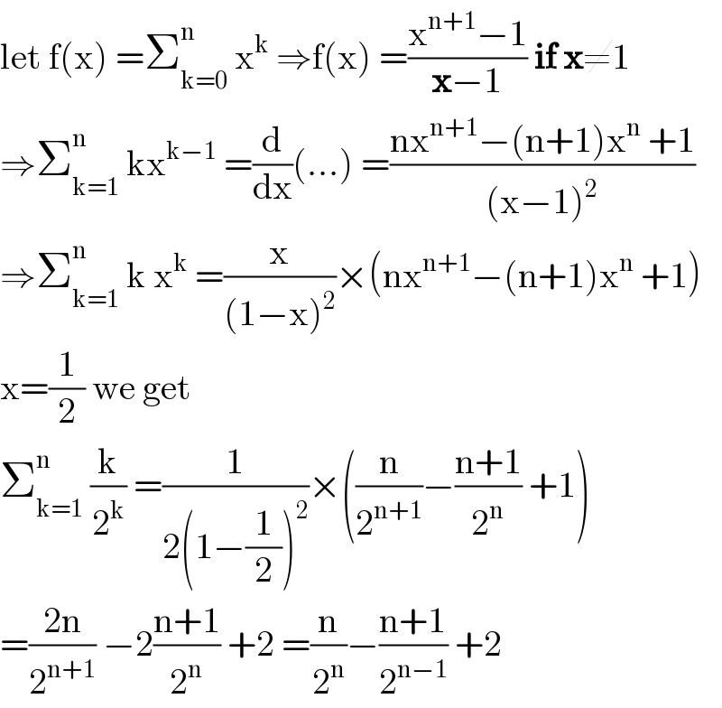 let f(x) =Σ_(k=0) ^n  x^k  ⇒f(x) =((x^(n+1) −1)/(x−1)) if x≠1  ⇒Σ_(k=1) ^n  kx^(k−1)  =(d/dx)(...) =((nx^(n+1) −(n+1)x^n  +1)/((x−1)^2 ))  ⇒Σ_(k=1) ^n  k x^k  =(x/((1−x)^2 ))×(nx^(n+1) −(n+1)x^n  +1)  x=(1/2) we get   Σ_(k=1) ^n  (k/2^k ) =(1/(2(1−(1/2))^2 ))×((n/2^(n+1) )−((n+1)/2^n ) +1)  =((2n)/2^(n+1) ) −2((n+1)/2^n ) +2 =(n/2^n )−((n+1)/2^(n−1) ) +2  