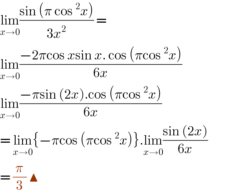 lim_(x→0) ((sin (π cos ^2 x))/(3x^2 )) =   lim_(x→0) ((−2πcos xsin x. cos (πcos ^2 x))/(6x))  lim_(x→0) ((−πsin (2x).cos (πcos ^2 x))/(6x))  = lim_(x→0) {−πcos (πcos ^2 x)}.lim_(x→0) ((sin (2x))/(6x))  = (π/3) ▲  