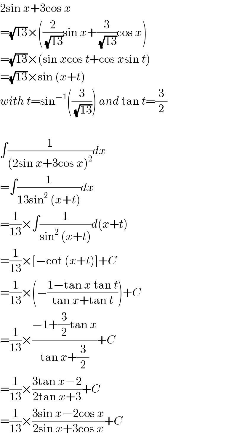 2sin x+3cos x  =(√(13))×((2/(√(13)))sin x+(3/(√(13)))cos x)  =(√(13))×(sin xcos t+cos xsin t)  =(√(13))×sin (x+t)  with t=sin^(−1) ((3/(√(13)))) and tan t=(3/2)    ∫(1/((2sin x+3cos x)^2 ))dx  =∫(1/(13sin^2  (x+t)))dx  =(1/(13))×∫(1/(sin^2  (x+t)))d(x+t)  =(1/(13))×[−cot (x+t)]+C  =(1/(13))×(−((1−tan x tan t)/(tan x+tan t)))+C  =(1/(13))×((−1+(3/2)tan x)/(tan x+(3/2)))+C  =(1/(13))×((3tan x−2)/(2tan x+3))+C  =(1/(13))×((3sin x−2cos x)/(2sin x+3cos x))+C  
