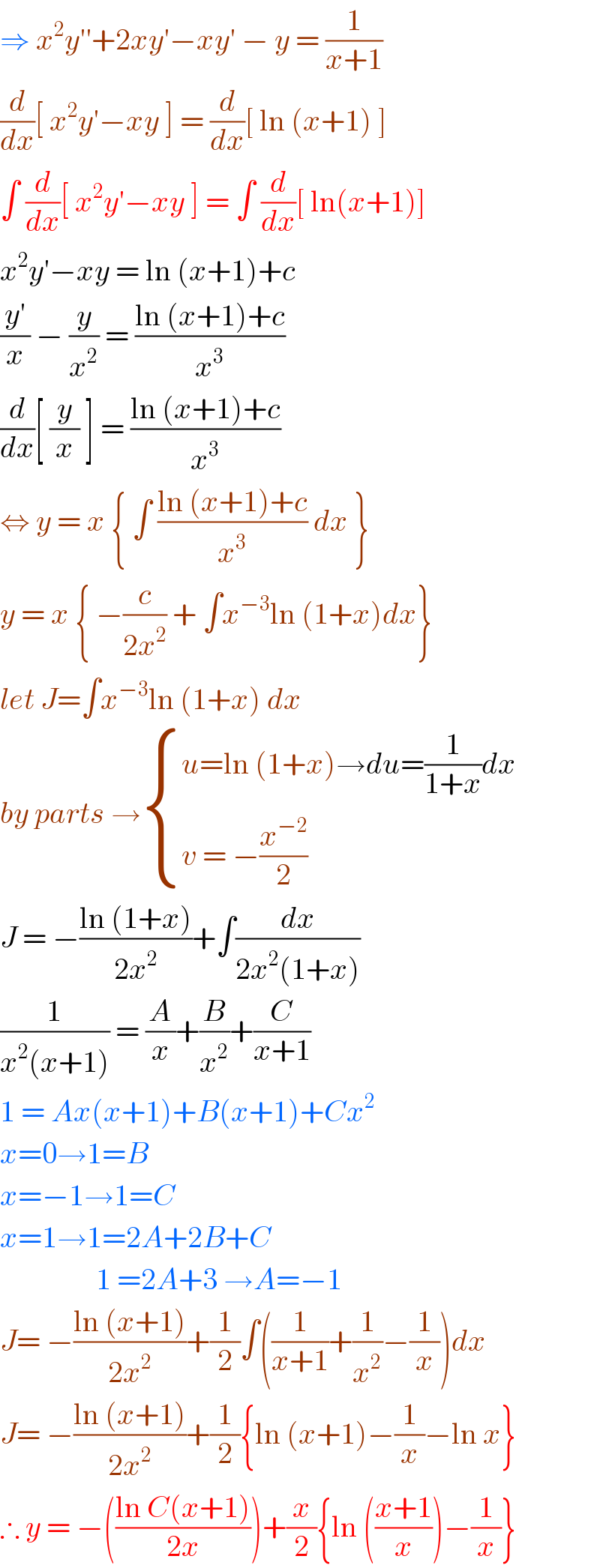 ⇒ x^2 y′′+2xy′−xy′ − y = (1/(x+1))  (d/dx)[ x^2 y′−xy ] = (d/dx)[ ln (x+1) ]  ∫ (d/dx)[ x^2 y′−xy ] = ∫ (d/dx)[ ln(x+1)]  x^2 y′−xy = ln (x+1)+c  ((y′)/x) − (y/x^2 ) = ((ln (x+1)+c)/x^3 )  (d/dx)[ (y/x) ] = ((ln (x+1)+c)/x^3 )  ⇔ y = x { ∫ ((ln (x+1)+c)/x^3 ) dx }  y = x { −(c/(2x^2 )) + ∫x^(−3) ln (1+x)dx}  let J=∫x^(−3) ln (1+x) dx   by parts → { ((u=ln (1+x)→du=(1/(1+x))dx)),((v = −(x^(−2) /2))) :}  J = −((ln (1+x))/(2x^2 ))+∫(dx/(2x^2 (1+x)))  (1/(x^2 (x+1))) = (A/x)+(B/x^2 )+(C/(x+1))  1 = Ax(x+1)+B(x+1)+Cx^2   x=0→1=B   x=−1→1=C  x=1→1=2A+2B+C                  1 =2A+3 →A=−1  J= −((ln (x+1))/(2x^2 ))+(1/2)∫((1/(x+1))+(1/x^2 )−(1/x))dx  J= −((ln (x+1))/(2x^2 ))+(1/2){ln (x+1)−(1/x)−ln x}  ∴ y = −(((ln C(x+1))/(2x)))+(x/2){ln (((x+1)/x))−(1/x)}  