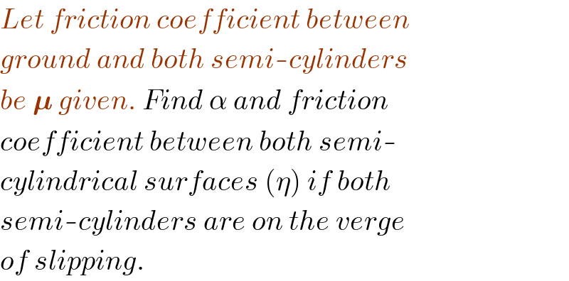 Let friction coefficient between  ground and both semi-cylinders  be 𝛍 given. Find α and friction  coefficient between both semi-  cylindrical surfaces (η) if both  semi-cylinders are on the verge  of slipping.  