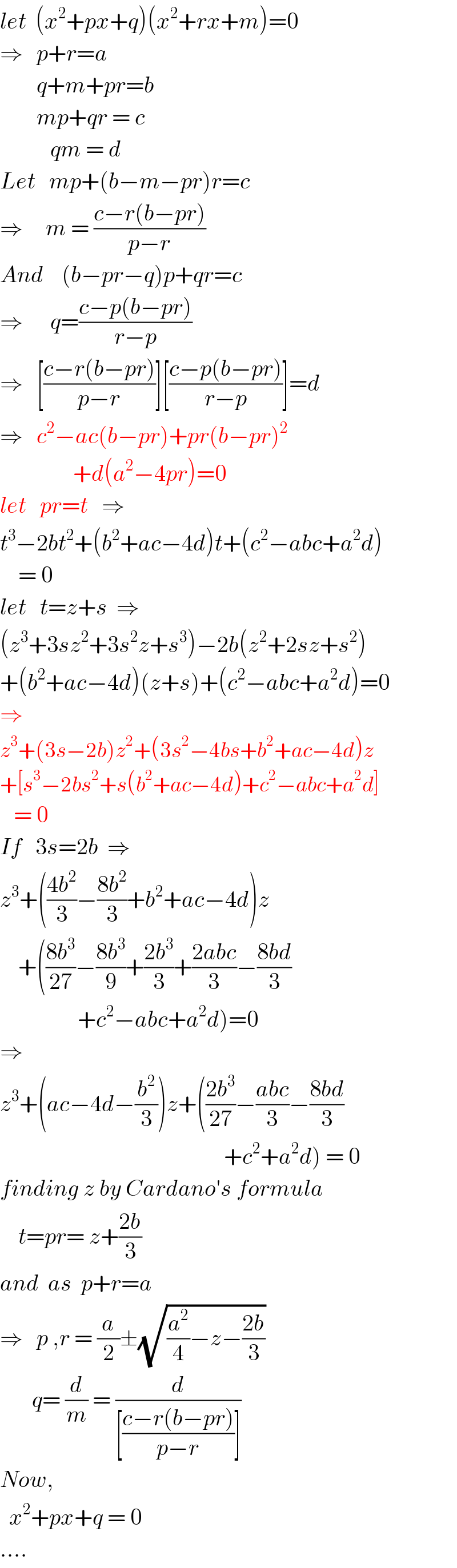 let  (x^2 +px+q)(x^2 +rx+m)=0  ⇒   p+r=a          q+m+pr=b          mp+qr = c             qm = d  Let   mp+(b−m−pr)r=c  ⇒     m = ((c−r(b−pr))/(p−r))  And    (b−pr−q)p+qr=c  ⇒      q=((c−p(b−pr))/(r−p))  ⇒   [((c−r(b−pr))/(p−r))][((c−p(b−pr))/(r−p))]=d  ⇒   c^2 −ac(b−pr)+pr(b−pr)^2                   +d(a^2 −4pr)=0  let   pr=t   ⇒  t^3 −2bt^2 +(b^2 +ac−4d)t+(c^2 −abc+a^2 d)      = 0  let   t=z+s  ⇒  (z^3 +3sz^2 +3s^2 z+s^3 )−2b(z^2 +2sz+s^2 )  +(b^2 +ac−4d)(z+s)+(c^2 −abc+a^2 d)=0  ⇒  z^3 +(3s−2b)z^2 +(3s^2 −4bs+b^2 +ac−4d)z  +[s^3 −2bs^2 +s(b^2 +ac−4d)+c^2 −abc+a^2 d]     = 0  If   3s=2b  ⇒  z^3 +(((4b^2 )/3)−((8b^2 )/3)+b^2 +ac−4d)z      +(((8b^3 )/(27))−((8b^3 )/9)+((2b^3 )/3)+((2abc)/3)−((8bd)/3)                   +c^2 −abc+a^2 d)=0  ⇒  z^3 +(ac−4d−(b^2 /3))z+(((2b^3 )/(27))−((abc)/3)−((8bd)/3)                                                   +c^2 +a^2 d) = 0  finding z by Cardano′s formula      t=pr= z+((2b)/3)  and  as  p+r=a  ⇒   p ,r = (a/2)±(√((a^2 /4)−z−((2b)/3)))         q= (d/m) = (d/([((c−r(b−pr))/(p−r))]))  Now,     x^2 +px+q = 0   ....  