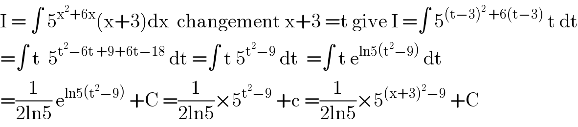 I = ∫ 5^(x^2 +6x) (x+3)dx  changement x+3 =t give I =∫ 5^((t−3)^2  +6(t−3))  t dt  =∫ t  5^(t^2 −6t +9+6t−18)  dt =∫ t 5^(t^2 −9)  dt  =∫ t e^(ln5(t^2 −9))  dt  =(1/(2ln5)) e^(ln5(t^2 −9))  +C =(1/(2ln5))×5^(t^2 −9)  +c =(1/(2ln5))×5^((x+3)^2 −9)  +C  