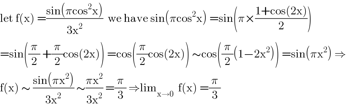 let f(x) =((sin(πcos^2 x))/(3x^2 ))  we have sin(πcos^2 x) =sin(π×((1+cos(2x))/2))  =sin((π/2) +(π/2)cos(2x)) =cos((π/2)cos(2x)) ∼cos((π/2)(1−2x^2 )) =sin(πx^2 ) ⇒  f(x) ∼ ((sin(πx^2 ))/(3x^2 )) ∼((πx^2 )/(3x^2 )) =(π/3) ⇒lim_(x→0)   f(x) =(π/3)  