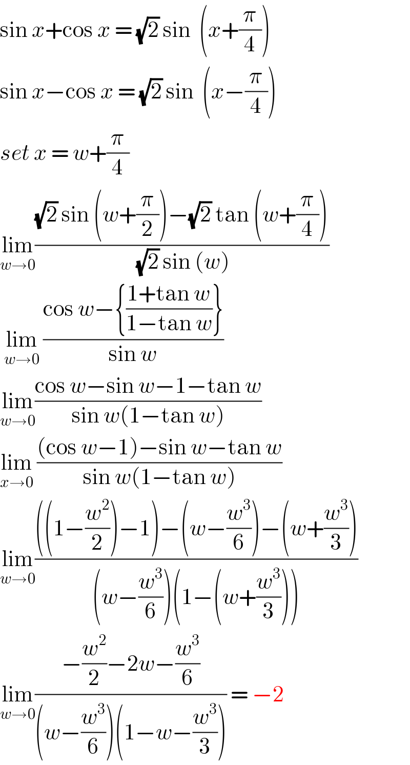 sin x+cos x = (√2) sin  (x+(π/4))  sin x−cos x = (√2) sin  (x−(π/4))  set x = w+(π/4)  lim_(w→0) (((√2) sin (w+(π/2))−(√2) tan (w+(π/4)))/((√2) sin (w)))   lim_(w→0)  ((cos w−{((1+tan w)/(1−tan w))})/(sin w))  lim_(w→0) ((cos w−sin w−1−tan w)/(sin w(1−tan w)))  lim_(x→0)  (((cos w−1)−sin w−tan w)/(sin w(1−tan w)))  lim_(w→0) ((((1−(w^2 /2))−1)−(w−(w^3 /6))−(w+(w^3 /3)))/((w−(w^3 /6))(1−(w+(w^3 /3)))))  lim_(w→0) ((−(w^2 /2)−2w−(w^3 /6))/((w−(w^3 /6))(1−w−(w^3 /3)))) = −2   