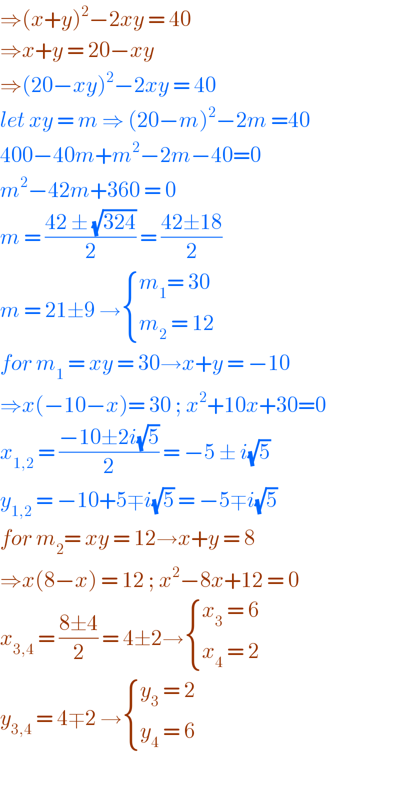⇒(x+y)^2 −2xy = 40  ⇒x+y = 20−xy   ⇒(20−xy)^2 −2xy = 40  let xy = m ⇒ (20−m)^2 −2m =40  400−40m+m^2 −2m−40=0  m^2 −42m+360 = 0  m = ((42 ± (√(324)))/2) = ((42±18)/2)   m = 21±9 → { ((m_1 = 30)),((m_2  = 12)) :}  for m_1  = xy = 30→x+y = −10  ⇒x(−10−x)= 30 ; x^2 +10x+30=0  x_(1,2)  = ((−10±2i(√5))/2) = −5 ± i(√5)  y_(1,2)  = −10+5∓i(√5) = −5∓i(√5)  for m_2 = xy = 12→x+y = 8  ⇒x(8−x) = 12 ; x^2 −8x+12 = 0  x_(3,4)  = ((8±4)/2) = 4±2→ { ((x_3  = 6)),((x_4  = 2)) :}    y_(3,4)  = 4∓2 → { ((y_3  = 2)),((y_4  = 6)) :}    