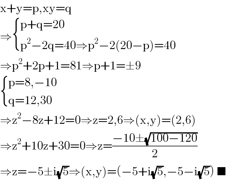 x+y=p,xy=q  ⇒ { ((p+q=20)),((p^2 −2q=40⇒p^2 −2(20−p)=40)) :}  ⇒p^2 +2p+1=81⇒p+1=±9   { ((p=8,−10)),((q=12,30)) :}  ⇒z^2 −8z+12=0⇒z=2,6⇒(x,y)=(2,6)  ⇒z^2 +10z+30=0⇒z=((−10±(√(100−120)))/2)  ⇒z=−5±i(√5)⇒(x,y)=(−5+i(√5),−5−i(√5)) ■  