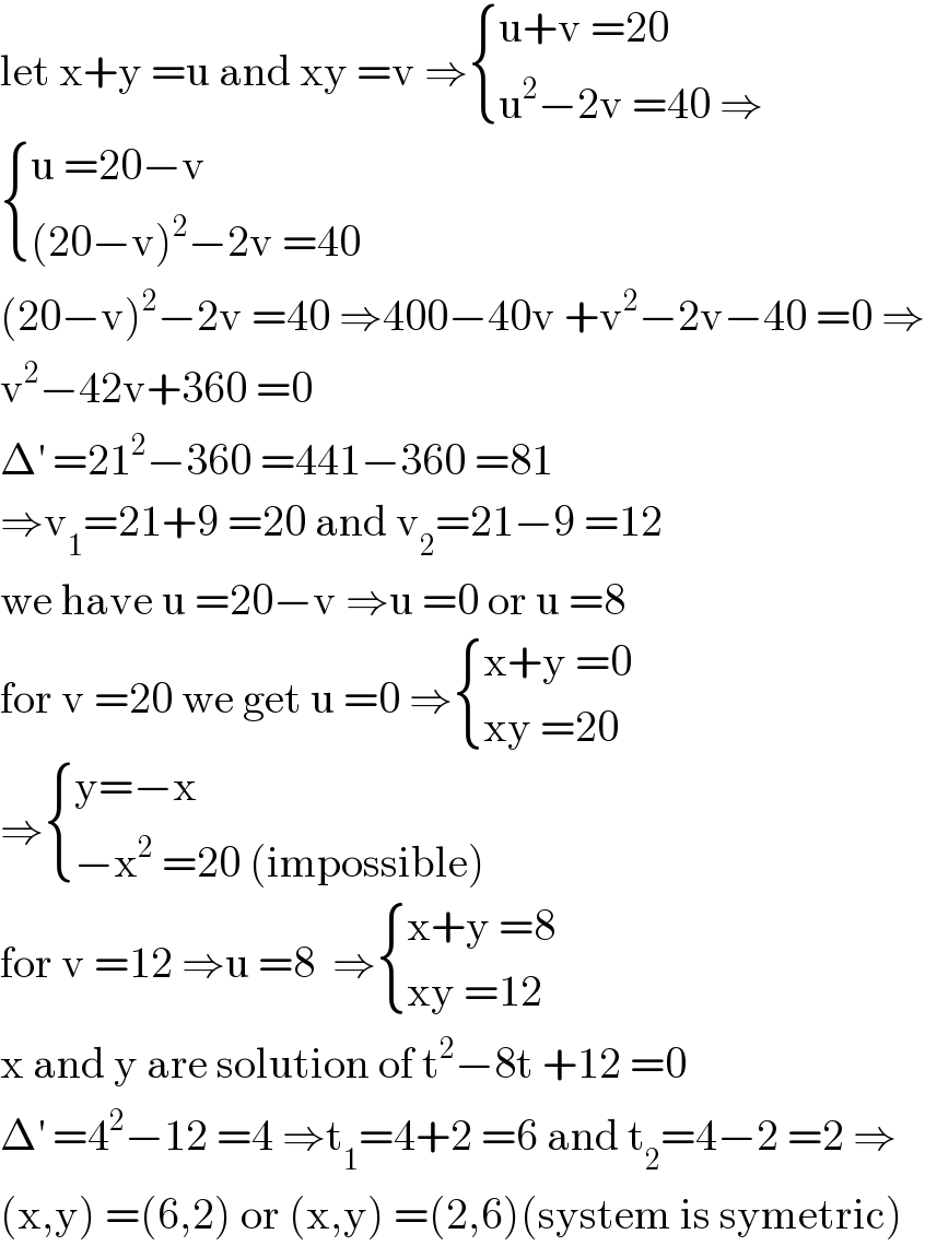 let x+y =u and xy =v ⇒ { ((u+v =20)),((u^2 −2v =40 ⇒)) :}   { ((u =20−v)),(((20−v)^2 −2v =40)) :}  (20−v)^2 −2v =40 ⇒400−40v +v^2 −2v−40 =0 ⇒  v^2 −42v+360 =0  Δ^′  =21^2 −360 =441−360 =81  ⇒v_1 =21+9 =20 and v_2 =21−9 =12  we have u =20−v ⇒u =0 or u =8  for v =20 we get u =0 ⇒ { ((x+y =0)),((xy =20)) :}  ⇒ { ((y=−x)),((−x^2  =20 (impossible))) :}  for v =12 ⇒u =8  ⇒ { ((x+y =8)),((xy =12)) :}  x and y are solution of t^2 −8t +12 =0  Δ^′  =4^2 −12 =4 ⇒t_1 =4+2 =6 and t_2 =4−2 =2 ⇒  (x,y) =(6,2) or (x,y) =(2,6)(system is symetric)  