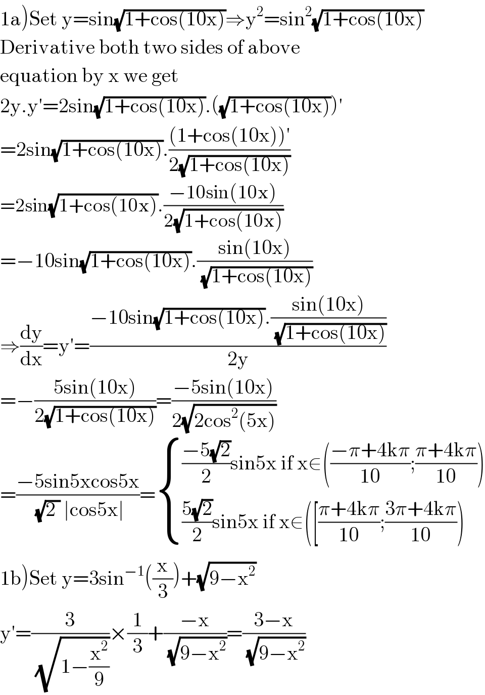 1a)Set y=sin(√(1+cos(10x)))⇒y^2 =sin^2 (√(1+cos(10x)))  Derivative both two sides of above  equation by x we get  2y.y′=2sin(√(1+cos(10x))).((√(1+cos(10x))))′  =2sin(√(1+cos(10x))).(((1+cos(10x))′)/(2(√(1+cos(10x)))))  =2sin(√(1+cos(10x))).((−10sin(10x))/(2(√(1+cos(10x)))))  =−10sin(√(1+cos(10x))).((sin(10x))/(√(1+cos(10x))))  ⇒(dy/dx)=y′=((−10sin(√(1+cos(10x))).((sin(10x))/(√(1+cos(10x)))))/(2y))  =−((5sin(10x))/(2(√(1+cos(10x)))))=((−5sin(10x))/(2(√(2cos^2 (5x)))))  =((−5sin5xcos5x)/((√(2 )) ∣cos5x∣))= { ((((−5(√2))/2)sin5x if x∈(((−π+4kπ)/(10));((π+4kπ)/(10))))),((((5(√2))/2)sin5x if x∈([((π+4kπ)/(10));((3π+4kπ)/(10))))) :}  1b)Set y=3sin^(−1) ((x/3))+(√(9−x^2 ))   y′=(3/(√(1−(x^2 /9))))×(1/3)+((−x)/(√(9−x^2 )))=((3−x)/(√(9−x^2 )))  