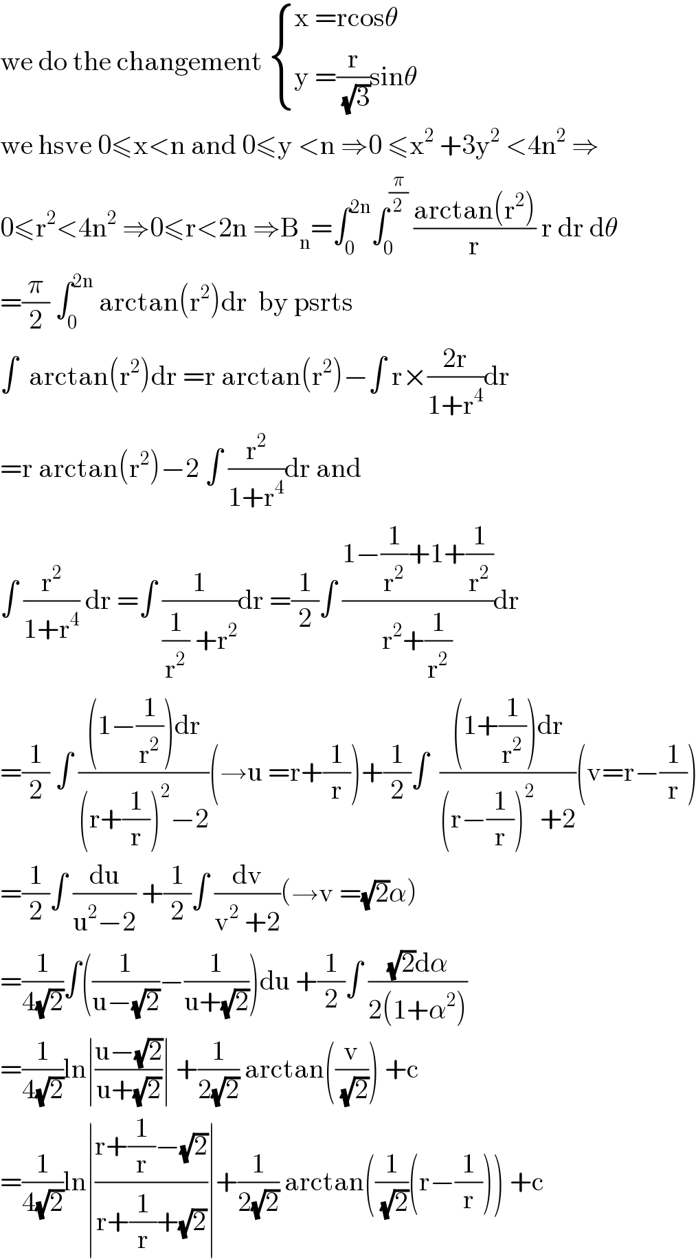 we do the changement  { ((x =rcosθ)),((y =(r/(√3))sinθ)) :}  we hsve 0≤x<n and 0≤y <n ⇒0 ≤x^2  +3y^2  <4n^2  ⇒  0≤r^2 <4n^2  ⇒0≤r<2n ⇒B_n =∫_0 ^(2n) ∫_0 ^(π/2)  ((arctan(r^2 ))/r) r dr dθ  =(π/2) ∫_0 ^(2n)  arctan(r^2 )dr  by psrts   ∫  arctan(r^2 )dr =r arctan(r^2 )−∫ r×((2r)/(1+r^4 ))dr  =r arctan(r^2 )−2 ∫ (r^2 /(1+r^4 ))dr and  ∫ (r^2 /(1+r^4 )) dr =∫ (1/((1/r^2 ) +r^2 ))dr =(1/2)∫ ((1−(1/r^2 )+1+(1/r^2 ))/(r^2 +(1/r^2 )))dr  =(1/2) ∫ (((1−(1/r^2 ))dr)/((r+(1/r))^2 −2))(→u =r+(1/r))+(1/2)∫  (((1+(1/r^2 ))dr)/((r−(1/r))^2  +2))(v=r−(1/r))  =(1/2)∫ (du/(u^2 −2)) +(1/2)∫ (dv/(v^2  +2))(→v =(√2)α)  =(1/(4(√2)))∫((1/(u−(√2)))−(1/(u+(√2))))du +(1/2)∫ (((√2)dα)/(2(1+α^2 )))  =(1/(4(√2)))ln∣((u−(√2))/(u+(√2)))∣ +(1/(2(√2))) arctan((v/(√2))) +c  =(1/(4(√2)))ln∣((r+(1/r)−(√2))/(r+(1/r)+(√2)))∣+(1/(2(√2))) arctan((1/(√2))(r−(1/r))) +c  